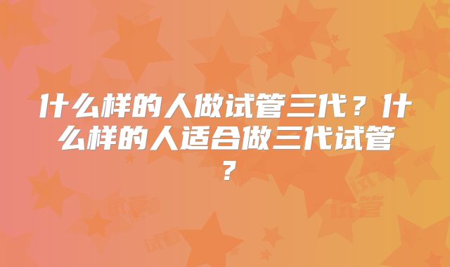 什么样的人做试管三代?什么样的人适合做三代试管?