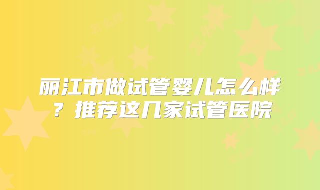 丽江市做试管婴儿怎么样？推荐这几家试管医院
