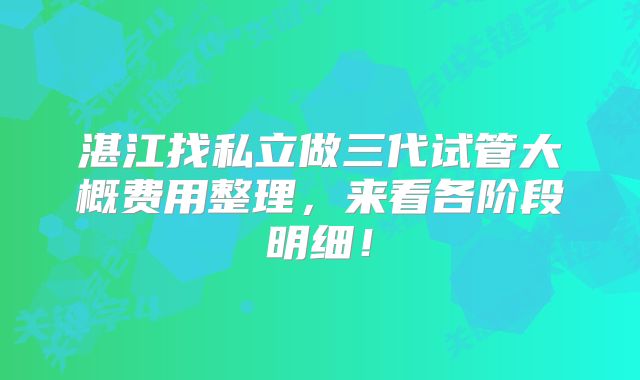 湛江找私立做三代试管大概费用整理，来看各阶段明细！