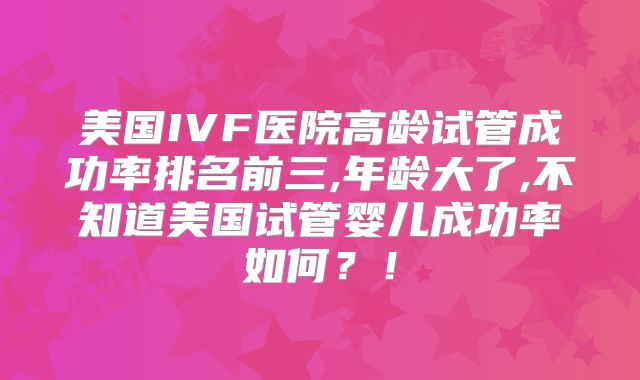 美国IVF医院高龄试管成功率排名前三,年龄大了,不知道美国试管婴儿成功率如何?!