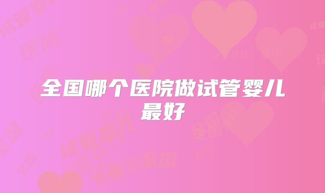 全国哪个医院做试管婴儿最好