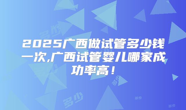2025广西做试管多少钱一次,广西试管婴儿哪家成功率高!