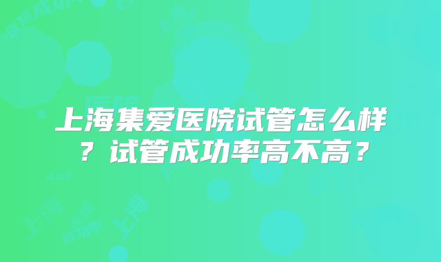 上海集爱医院试管怎么样?试管成功率高不高?