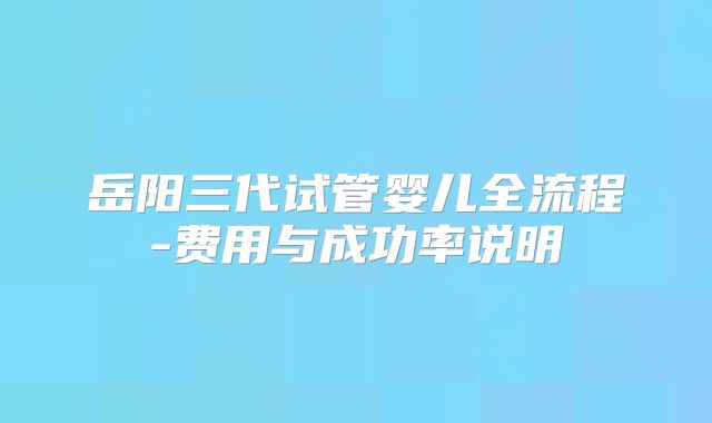 岳阳三代试管婴儿全流程-费用与成功率说明