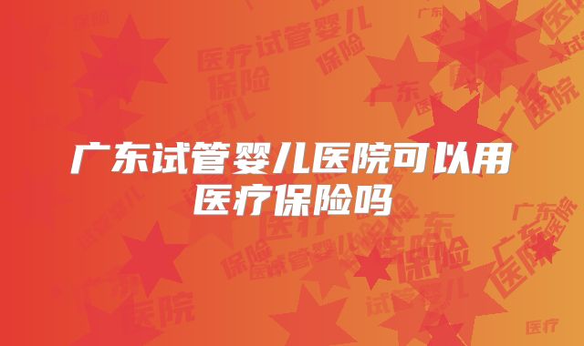 广东试管婴儿医院可以用医疗保险吗