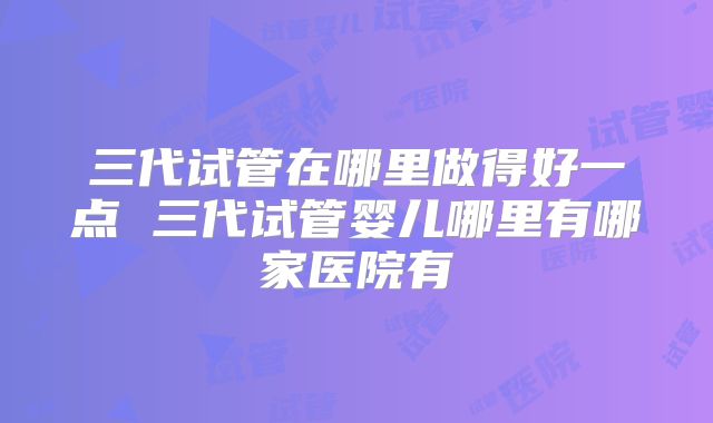 三代试管在哪里做得好一点 三代试管婴儿哪里有哪家医院有