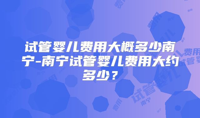 试管婴儿费用大概多少南宁-南宁试管婴儿费用大约多少？