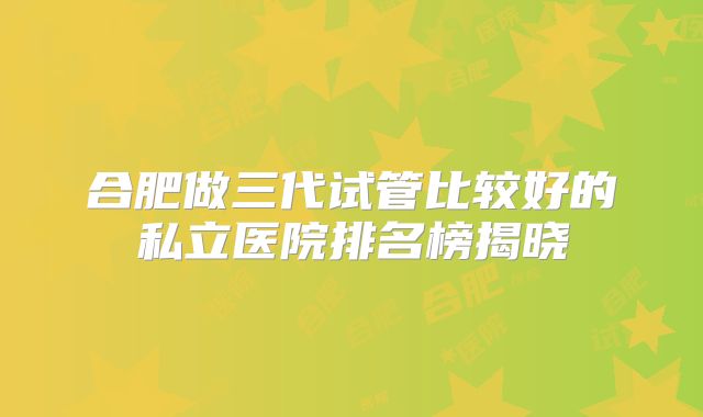 合肥做三代试管比较好的私立医院排名榜揭晓