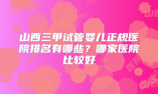 山西三甲试管婴儿正规医院排名有哪些？哪家医院比较好