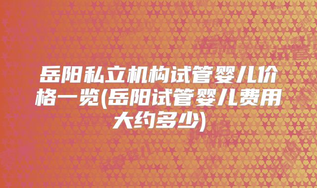 岳阳私立机构试管婴儿价格一览(岳阳试管婴儿费用大约多少)
