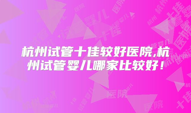 杭州试管十佳较好医院,杭州试管婴儿哪家比较好!