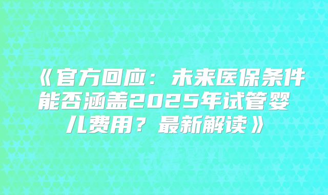 《官方回应：未来医保条件能否涵盖2025年试管婴儿费用？最新解读》
