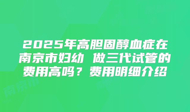 2025年高胆固醇血症在南京市妇幼 做三代试管的费用高吗?费用明细介绍