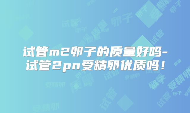 试管m2卵子的质量好吗-试管2pn受精卵优质吗!