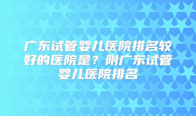 广东试管婴儿医院排名较好的医院是？附广东试管婴儿医院排名