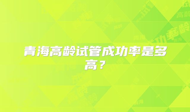 青海高龄试管成功率是多高?