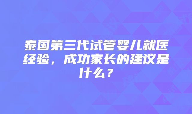 泰国第三代试管婴儿就医经验，成功家长的建议是什么？