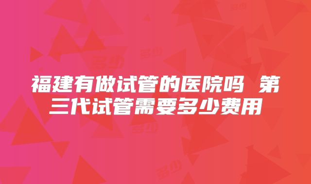 福建有做试管的医院吗 第三代试管需要多少费用