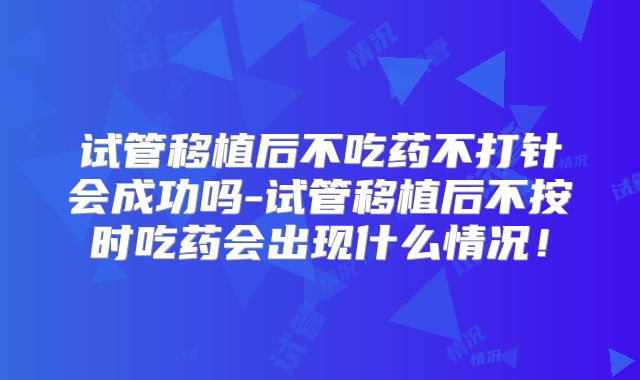 试管移植后不吃药不打针会成功吗-试管移植后不按时吃药会出现什么情况!