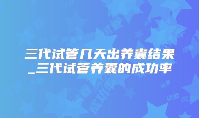 三代试管几天出养囊结果_三代试管养囊的成功率