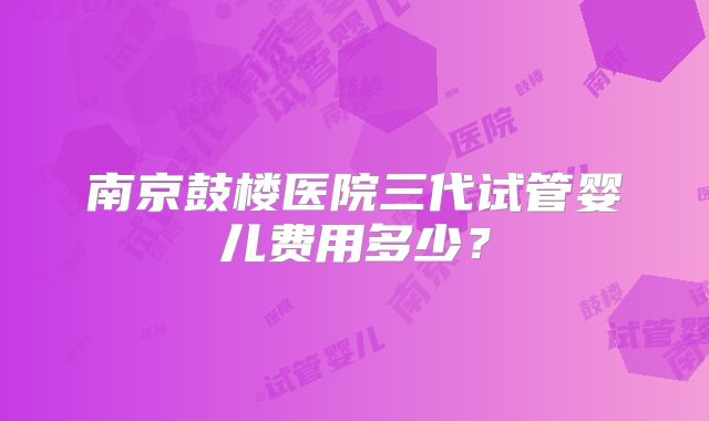 南京鼓楼医院三代试管婴儿费用多少？