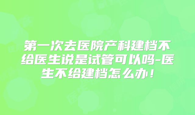 第一次去医院产科建档不给医生说是试管可以吗-医生不给建档怎么办！