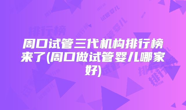 周口试管三代机构排行榜来了(周口做试管婴儿哪家好)