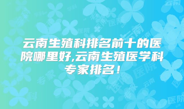 云南生殖科排名前十的医院哪里好,云南生殖医学科专家排名!