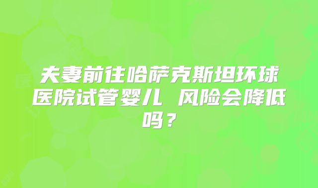 夫妻前往哈萨克斯坦环球医院试管婴儿 风险会降低吗？