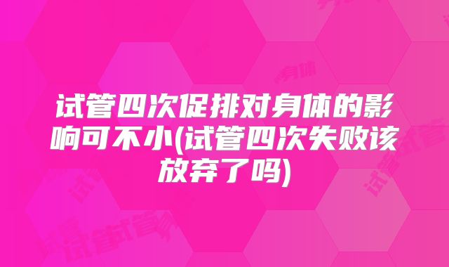 试管四次促排对身体的影响可不小(试管四次失败该放弃了吗)