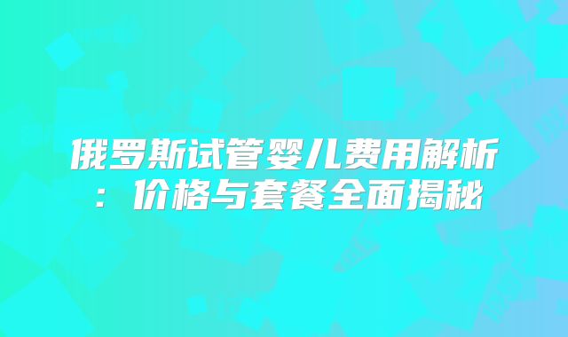 俄罗斯试管婴儿费用解析：价格与套餐全面揭秘