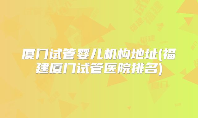 厦门试管婴儿机构地址(福建厦门试管医院排名)