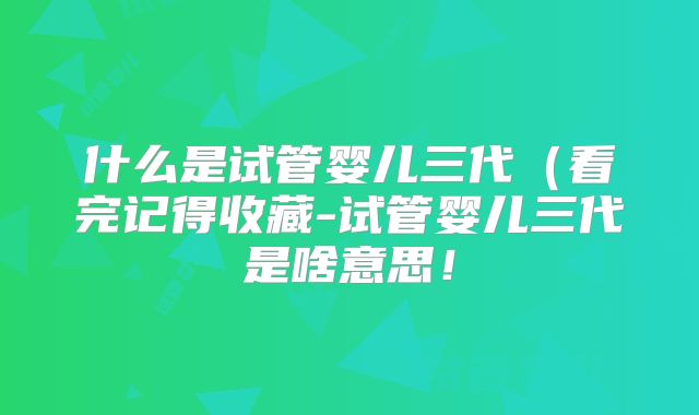什么是试管婴儿三代（看完记得收藏-试管婴儿三代是啥意思！