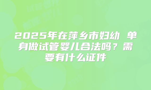 2025年在萍乡市妇幼 单身做试管婴儿合法吗?需要有什么证件