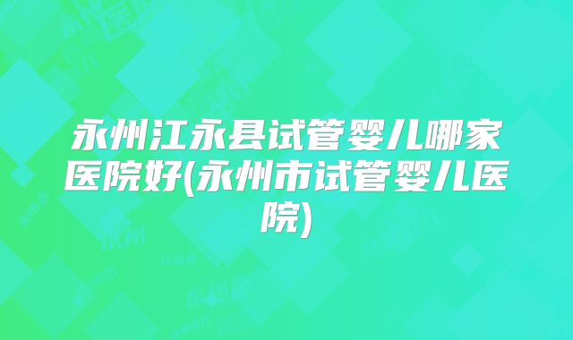 永州江永县试管婴儿哪家医院好(永州市试管婴儿医院)
