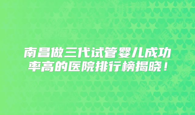 南昌做三代试管婴儿成功率高的医院排行榜揭晓！