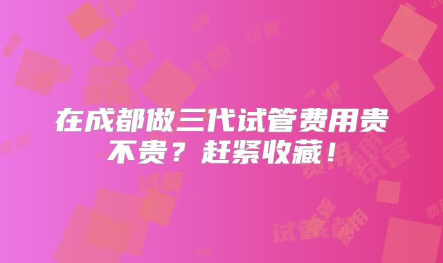 在成都做三代试管费用贵不贵?赶紧收藏!