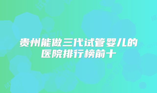 贵州能做三代试管婴儿的医院排行榜前十