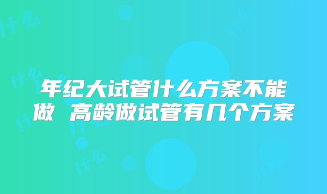 年纪大试管什么方案不能做 高龄做试管有几个方案