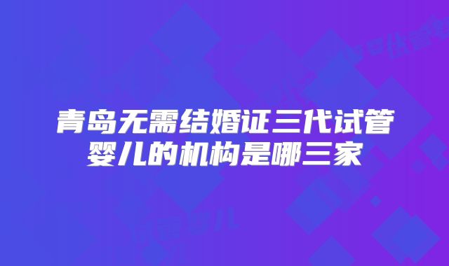 青岛无需结婚证三代试管婴儿的机构是哪三家
