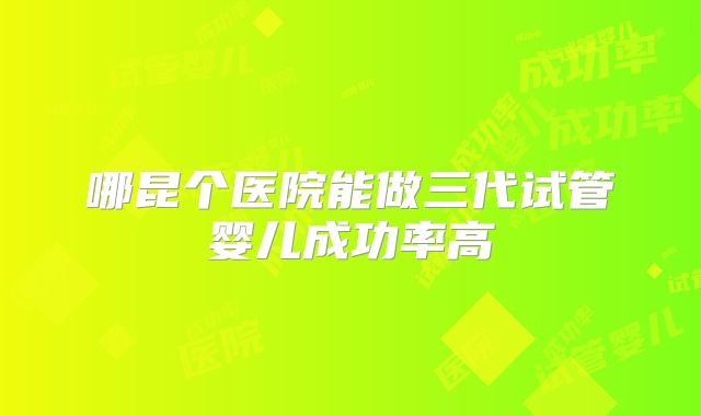哪昆个医院能做三代试管婴儿成功率高