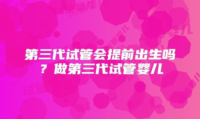 第三代试管会提前出生吗？做第三代试管婴儿