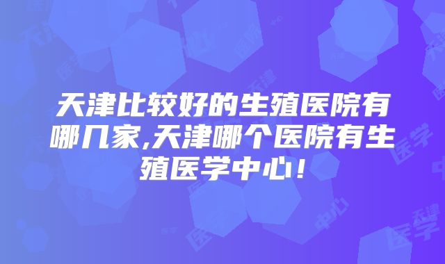 天津比较好的生殖医院有哪几家,天津哪个医院有生殖医学中心！