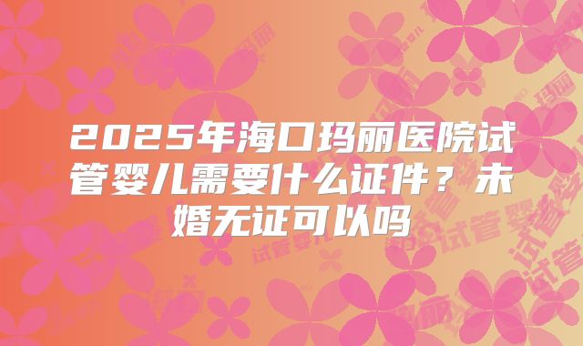 2025年海口玛丽医院试管婴儿需要什么证件?未婚无证可以吗
