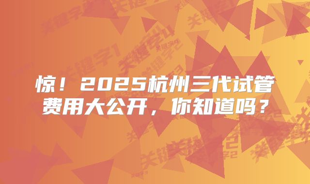 惊！2025杭州三代试管费用大公开，你知道吗？