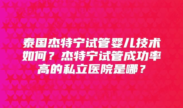 泰国杰特宁试管婴儿技术如何?杰特宁试管成功率高的私立医院是哪?