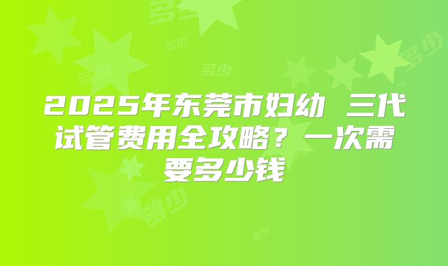 2025年东莞市妇幼 三代试管费用全攻略？一次需要多少钱