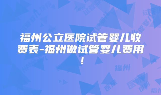 福州公立医院试管婴儿收费表-福州做试管婴儿费用!