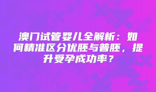 澳门试管婴儿全解析:如何精准区分优胚与普胚,提升受孕成功率?