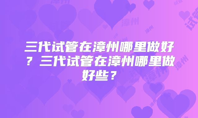 三代试管在漳州哪里做好?三代试管在漳州哪里做好些?
